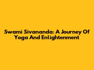 Swami Sivananda: A Journey Of Yoga And Enlightenment