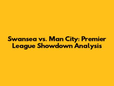 Swansea vs. Man City: Premier League Showdown Analysis