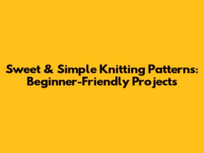 Sweet & Simple Knitting Patterns: Beginner-Friendly Projects