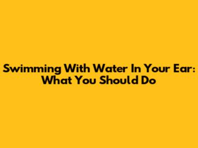 Swimming With Water In Your Ear: What You Should Do