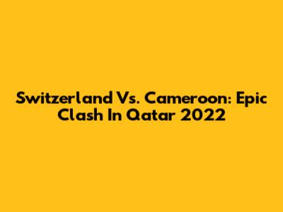 Switzerland Vs. Cameroon: Epic Clash In Qatar 2022