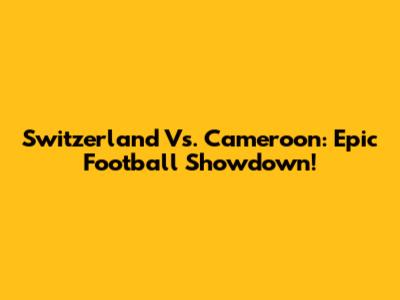 Switzerland Vs. Cameroon: Epic Football Showdown!