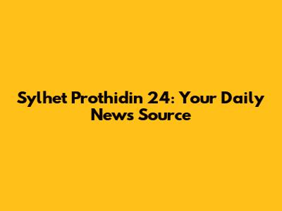 Sylhet Prothidin 24: Your Daily News Source