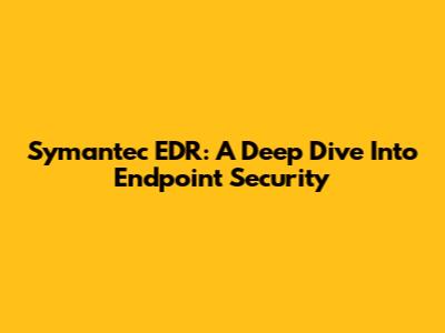 Symantec EDR: A Deep Dive Into Endpoint Security