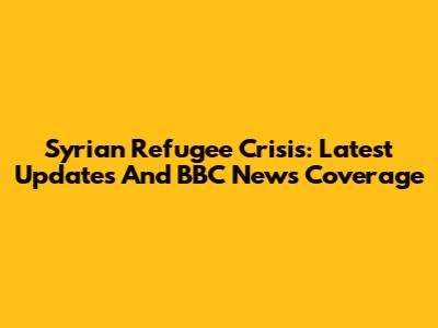 Syrian Refugee Crisis: Latest Updates And BBC News Coverage