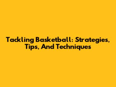 Tackling Basketball: Strategies, Tips, And Techniques