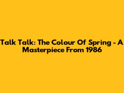 Talk Talk: The Colour Of Spring - A Masterpiece From 1986
