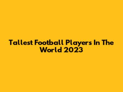 Tallest Football Players In The World 2023