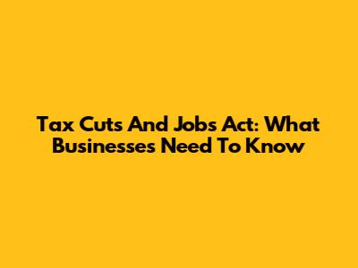 Tax Cuts And Jobs Act: What Businesses Need To Know