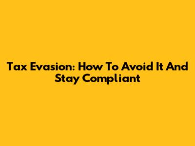 Tax Evasion: How To Avoid It And Stay Compliant