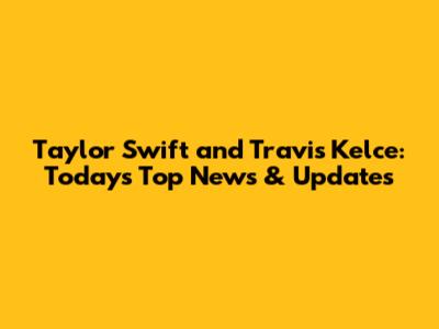 Taylor Swift and Travis Kelce: Today's Top News & Updates