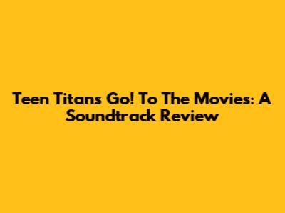Teen Titans Go! To The Movies: A Soundtrack Review