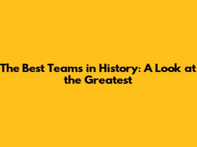 The Best Teams in History: A Look at the Greatest