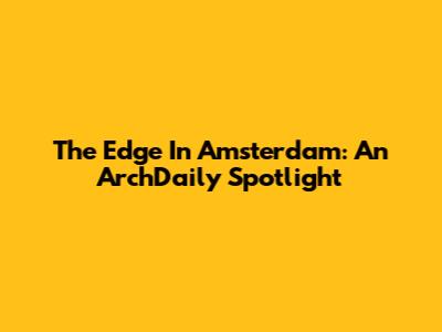 The Edge In Amsterdam: An ArchDaily Spotlight