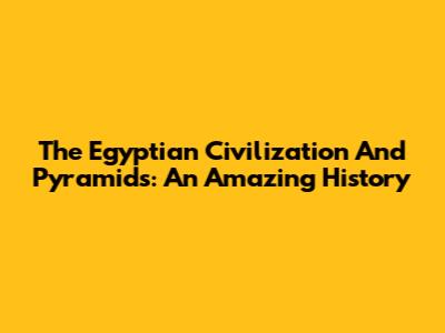 The Egyptian Civilization And Pyramids: An Amazing History