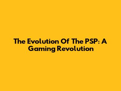 The Evolution Of The PSP: A Gaming Revolution