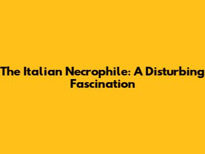 The Italian Necrophile: A Disturbing Fascination