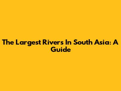 The Largest Rivers In South Asia: A Guide