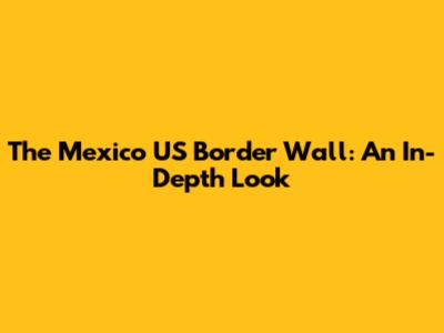 The Mexico US Border Wall: An In-Depth Look