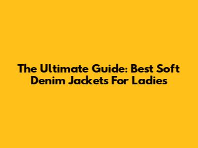 The Ultimate Guide: Best Soft Denim Jackets For Ladies