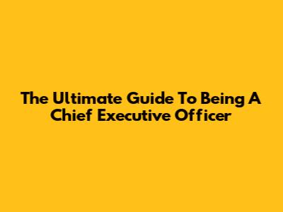 The Ultimate Guide To Being A Chief Executive Officer