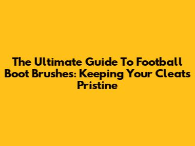 The Ultimate Guide To Football Boot Brushes: Keeping Your Cleats Pristine