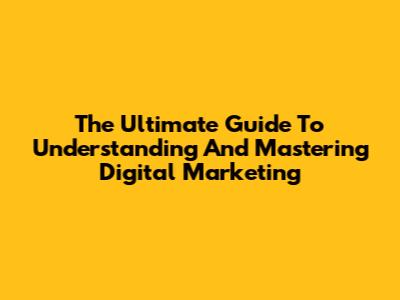 The Ultimate Guide To Understanding And Mastering Digital Marketing