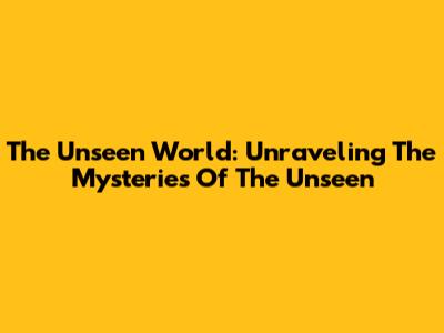 The Unseen World: Unraveling The Mysteries Of The Unseen