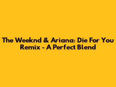 The Weeknd & Ariana: Die For You Remix - A Perfect Blend