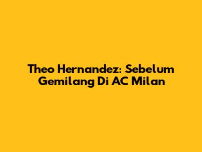 Theo Hernandez: Sebelum Gemilang Di AC Milan
