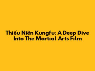 Thiếu Niên Kungfu: A Deep Dive Into The Martial Arts Film