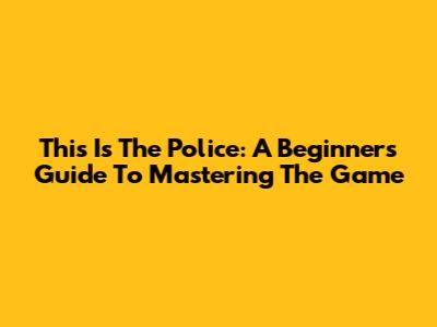 This Is The Police: A Beginner's Guide To Mastering The Game