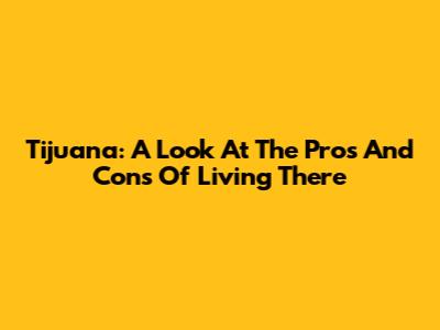 Tijuana: A Look At The Pros And Cons Of Living There