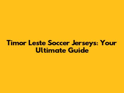 Timor Leste Soccer Jerseys: Your Ultimate Guide
