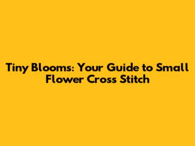 Tiny Blooms: Your Guide to Small Flower Cross Stitch