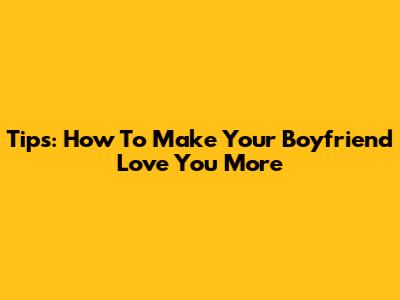Tips: How To Make Your Boyfriend Love You More