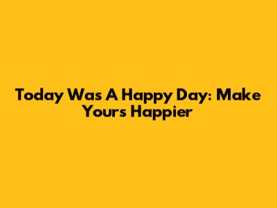 Today Was A Happy Day: Make Yours Happier