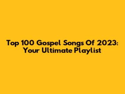 Top 100 Gospel Songs Of 2023: Your Ultimate Playlist