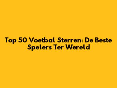 Top 50 Voetbal Sterren: De Beste Spelers Ter Wereld
