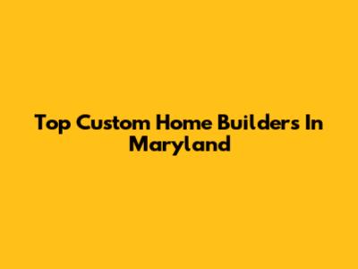 Top Custom Home Builders In Maryland