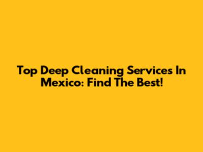 Top Deep Cleaning Services In Mexico: Find The Best!
