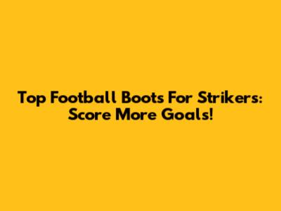 Top Football Boots For Strikers: Score More Goals!