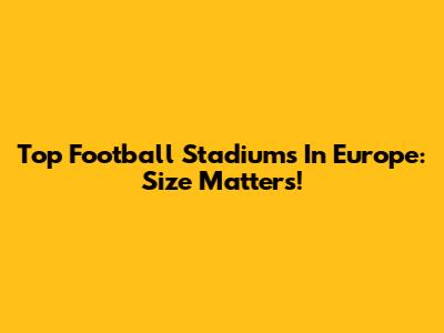 Top Football Stadiums In Europe: Size Matters!