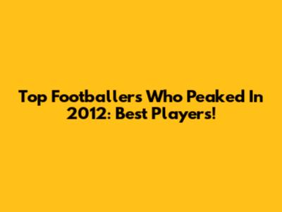 Top Footballers Who Peaked In 2012: Best Players!