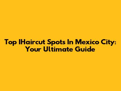 Top IHaircut Spots In Mexico City: Your Ultimate Guide