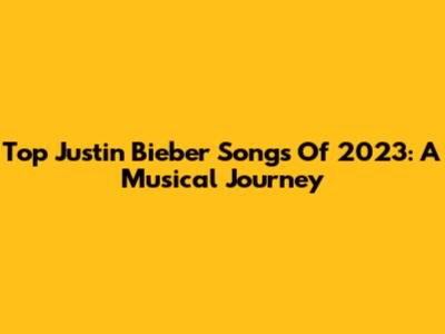 Top Justin Bieber Songs Of 2023: A Musical Journey