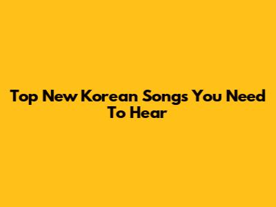 Top New Korean Songs You Need To Hear