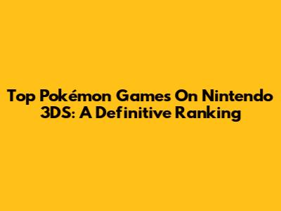 Top Pokémon Games On Nintendo 3DS: A Definitive Ranking