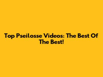 Top Pseilosse Videos: The Best Of The Best!