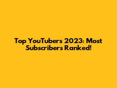 Top YouTubers 2023: Most Subscribers Ranked!